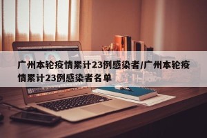 广州本轮疫情累计23例感染者/广州本轮疫情累计23例感染者名单