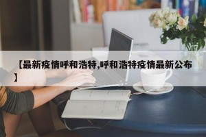 【最新疫情呼和浩特,呼和浩特疫情最新公布】
