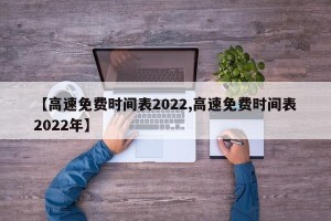 【高速免费时间表2022,高速免费时间表2022年】