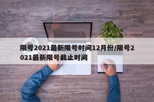 限号2021最新限号时间12月份/限号2021最新限号截止时间