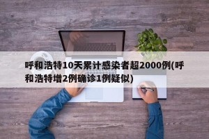 呼和浩特10天累计感染者超2000例(呼和浩特增2例确诊1例疑似)