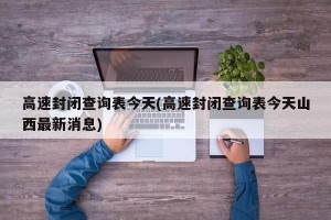 高速封闭查询表今天(高速封闭查询表今天山西最新消息)