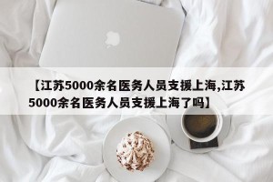 【江苏5000余名医务人员支援上海,江苏5000余名医务人员支援上海了吗】
