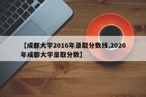 【成都大学2016年录取分数线,2020年成都大学录取分数】