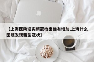 【上海医院证实新冠检出确有增加,上海什么医院发现新型冠状】