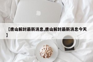 【唐山解封最新消息,唐山解封最新消息今天】