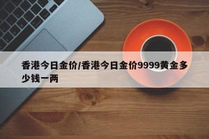 香港今日金价/香港今日金价9999黄金多少钱一两