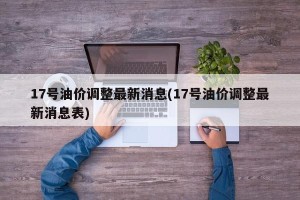 17号油价调整最新消息(17号油价调整最新消息表)