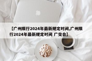 【广州限行2024年最新规定时间,广州限行2024年最新规定时间 广交会】