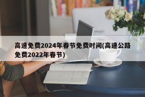 高速免费2024年春节免费时间(高速公路免费2022年春节)