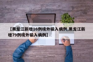 【黑龙江新增16例境外输入病例,黑龙江新增79例境外输入病例】