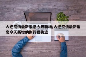 大连疫情最新消息今天新增/大连疫情最新消息今天新增病例行程轨迹