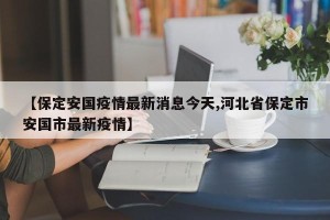 【保定安国疫情最新消息今天,河北省保定市安国市最新疫情】