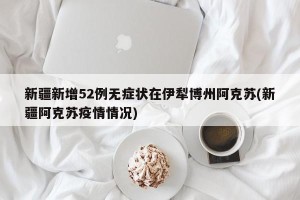新疆新增52例无症状在伊犁博州阿克苏(新疆阿克苏疫情情况)