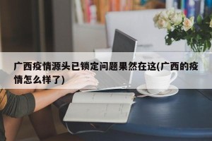 广西疫情源头已锁定问题果然在这(广西的疫情怎么样了)