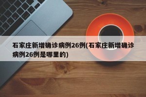 石家庄新增确诊病例26例(石家庄新增确诊病例26例是哪里的)