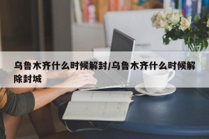 乌鲁木齐什么时候解封/乌鲁木齐什么时候解除封城