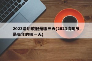 2023清明放假是哪三天(2023清明节是每年的哪一天)