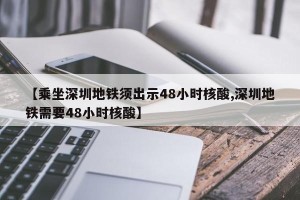 【乘坐深圳地铁须出示48小时核酸,深圳地铁需要48小时核酸】