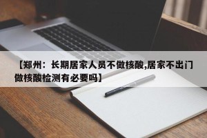 【郑州：长期居家人员不做核酸,居家不出门做核酸检测有必要吗】