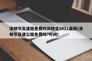清明节高速路免费时间规定2021最新(清明节高速公路免费吗?时间)