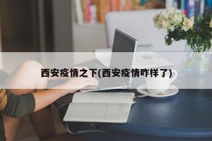 西安疫情之下(西安疫情咋样了)