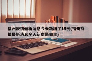 福州疫情最新消息今天新增了15例(福州疫情最新消息今天新增是哪里)