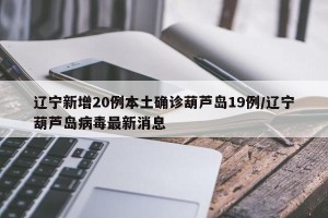 辽宁新增20例本土确诊葫芦岛19例/辽宁葫芦岛病毒最新消息