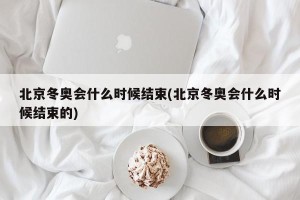 北京冬奥会什么时候结束(北京冬奥会什么时候结束的)