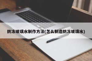 防冻玻璃水制作方法(怎么制造防冻玻璃水)