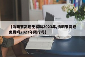 【清明节高速免费吗2023年,清明节高速免费吗2023年限行吗】