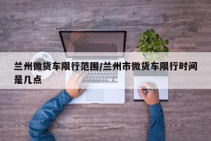 兰州微货车限行范围/兰州市微货车限行时间是几点