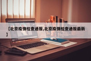 【北京疫情检查通报,北京疫情检查通报最新】