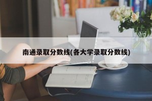 南通录取分数线(各大学录取分数线)