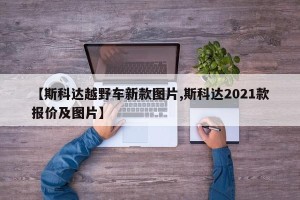 【斯科达越野车新款图片,斯科达2021款报价及图片】