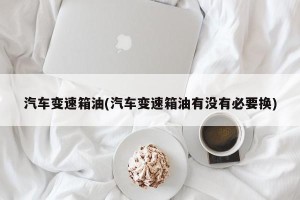 汽车变速箱油(汽车变速箱油有没有必要换)