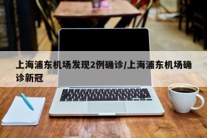 上海浦东机场发现2例确诊/上海浦东机场确诊新冠