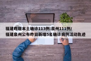 福建昨增本土确诊113例:泉州111例/福建泉州公布昨日新增5名确诊病例活动轨迹