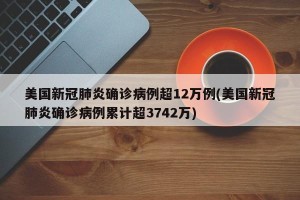 美国新冠肺炎确诊病例超12万例(美国新冠肺炎确诊病例累计超3742万)