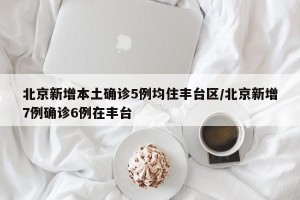 北京新增本土确诊5例均住丰台区/北京新增7例确诊6例在丰台