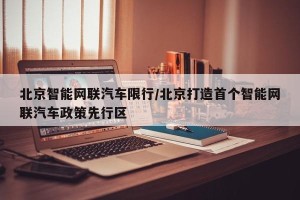 北京智能网联汽车限行/北京打造首个智能网联汽车政策先行区