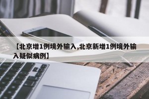 【北京增1例境外输入,北京新增1例境外输入疑似病例】