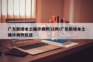 广东新增本土确诊病例32例/广东新增本土确诊病例轨迹