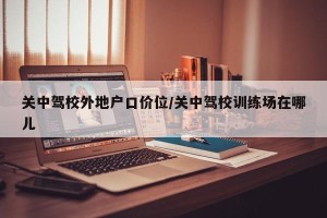 关中驾校外地户口价位/关中驾校训练场在哪儿