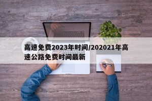 高速免费2023年时间/202021年高速公路免费时间最新