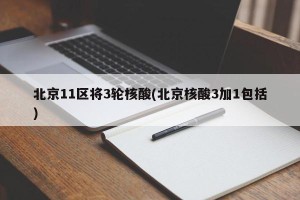 北京11区将3轮核酸(北京核酸3加1包括)