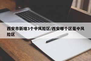 西安市新增3个中风险区/西安哪个区是中风险区