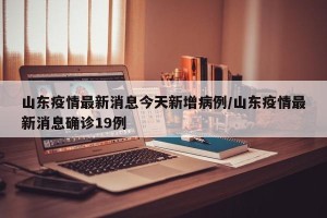 山东疫情最新消息今天新增病例/山东疫情最新消息确诊19例