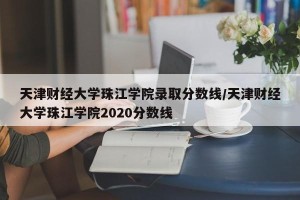 天津财经大学珠江学院录取分数线/天津财经大学珠江学院2020分数线