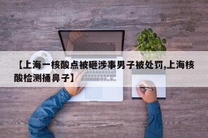 【上海一核酸点被砸涉事男子被处罚,上海核酸检测捅鼻子】